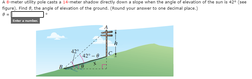 A 8-meter utility pole casts a 14-meter shadow directly down a slope when the angle of elevation of the sun is 42° (see
figure). Find 0, the angle of elevation of the ground. (Round your answer to one decimal place.)
Enter a number.
h
42°
42° – 0
В.
