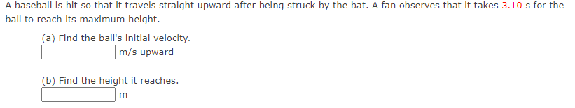 A baseball is hit so that it travels straight upward after being struck by the bat. A fan observes that it takes 3.10 s for the
ball to reach its maximum height.
(a) Find the ball's initial velocity.
m/s upward
(b) Find the height it reaches.
m