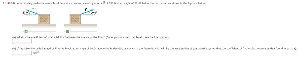 A 1,480-N crate is being pushed across a level floor at a constant speed by a force of 350 N at an angle of 20.0° below the horizontal, as shown in the figure a below.
F
20.0° /
20.0°
a
b
(a) What is the coefficient of kinetic friction between the crate and the floor? (Enter your answer to at least three decimal places.)
(b) If the 350-N force is instead pulling the block at an angle of 20.0° above the horizontal, as shown in the figure b, what will be the acceleration of the crate? Assume that the coefficient of friction is the same as that found in part (a).
m/s²