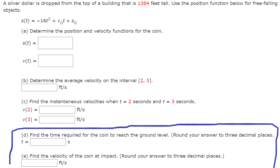 A silver dollar is dropped from the top of a building that is 1384 feet tall. Use the position function below for free-falling
objects.
s(t) = -16t + Vot + So
(a) Determine the position and velocity functions for the coin.
s(t) =
v(t) =
(b) Determine the average velocity on the interval [2, 3].
ft/s
(c) Find the instantaneous velocities when t = 2 seconds and t = 3 seconds.
v(2) =
ft/s
v(3) =
ft/s
(d) Find the time required for the coin to reach the ground level. (Round your answer to three decimal places.
t =
(e) Find the velocity of the coin at impact. (Round your answer to three decimal places.)
ft/s
