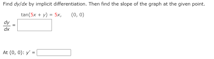 Find dy/dx by implicit differentiation. Then find the slope of the graph at the given point.
tan(5x + y) = 5x,
(0, 0)
dx
At (0, 0): y' =
%3D
