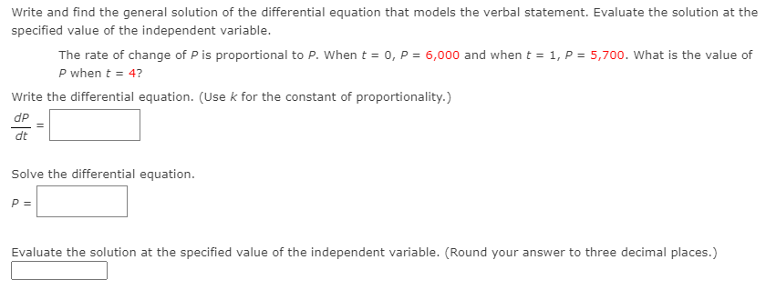 Write and find the general solution of the differential equation that models the verbal statement. Evaluate the solution at the
specified value of the independent variable.
The rate of change of P is proportional to P. When t = 0, P = 6,000 and when t = 1, P = 5,700. What is the value of
P when t = 4?
Write the differential equation. (Use k for the constant of proportionality.)
dP
dt
Solve the differential equation.
P =
Evaluate the solution at the specified value of the independent variable. (Round your answer to three decimal places.)
