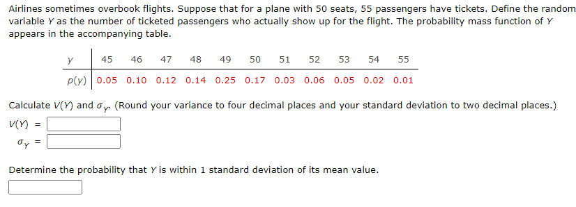 Airlines sometimes overbook flights. Suppose that for a plane with 50 seats, 55 passengers have tickets. Define the random
variable Y as the number of ticketed passengers who actually show up for the flight. The probability mass function of Y
appears in the accompanying table.
y
45
46
47
48
49
50
51
52
53
54
55
p(v) 0.05 0.10 0.12 0.14 0.25 0.17 0.03 0.06 0.05 0.02 0.01
Calculate V(Y) and oy. (Round your variance to four decimal places and your standard deviation to two decimal places.)
V(Y)
Determine the probability that Y is within 1 standard deviation of its mean value.
