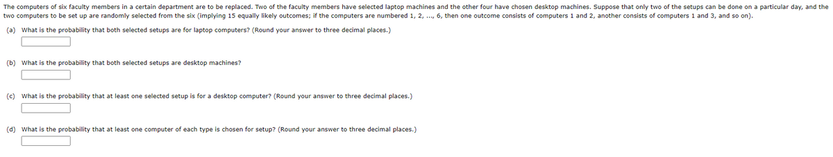 The computers of six faculty members in a certain department are to be replaced. Two of the faculty members have selected laptop machines and the other four have chosen desktop machines. Suppose that only two of the setups can be done on a particular day, and the
two computers to be set up are randomly selected from the six (implying 15 equally likely outcomes; if the computers are numbered 1, 2, ..., 6, then one outcome consists of computers 1 and 2, another consists of computers 1 and 3, and so on).
(a) What is the probability that both selected setups are for laptop computers? (Round your answer to three decimal places.)
(b) What is the probability that both selected setups are desktop machines?
(c)
What is the probability that at least one selected setup is for a desktop computer? (Round your answer to three decimal places.)
(d) What is the probability that at least one computer of each type is chosen for setup? (Round your answer to three decimal places.)
