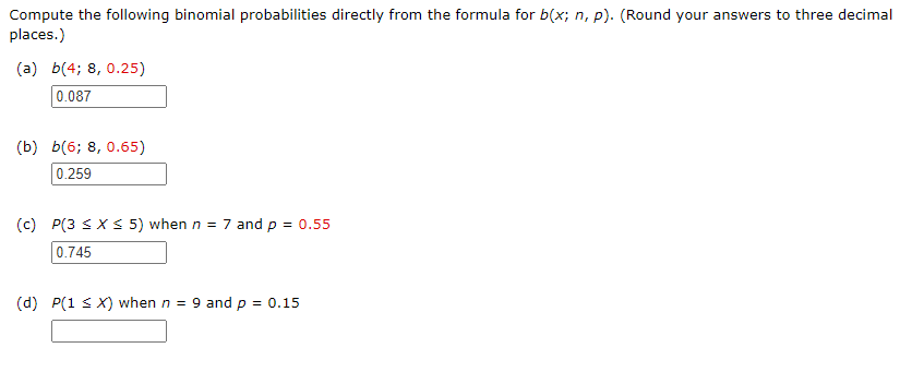 Compute the following binomial probabilities directly from the formula for b(x; n, p). (Round your answers to three decimal
places.)
(a) b(4; 8, 0.25)
0.087
(b) b(6; 8, 0.65)
0.259
(c) P(3 SXS 5) when n = 7 and p = 0.55
0.745
(d) P(1 s X) when n = 9 and p = 0.15
