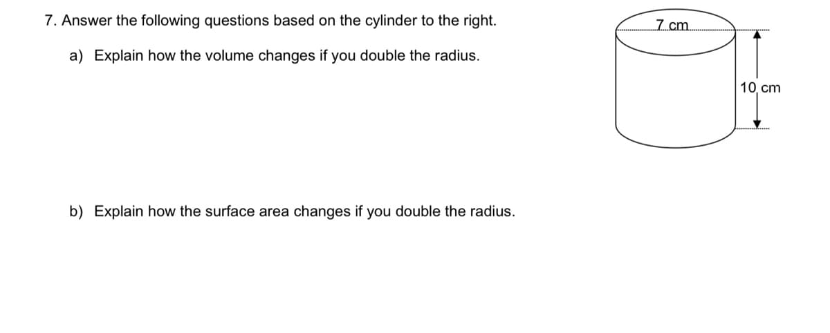7. Answer the following questions based on the cylinder to the right.
7 cm
a) Explain how the volume changes if you double the radius.
10. cm
b) Explain how the surface area changes if you double the radius.
