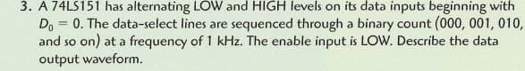 3. A 74LS151 has alternating LOW and HIGH levels on its data inputs beginning with
Do = 0. The data-select lines are sequenced through a binary count (000, 001, 010,
and so on) at a frequency of 1 kHz. The enable input is LOW. Describe the data
output waveform.
