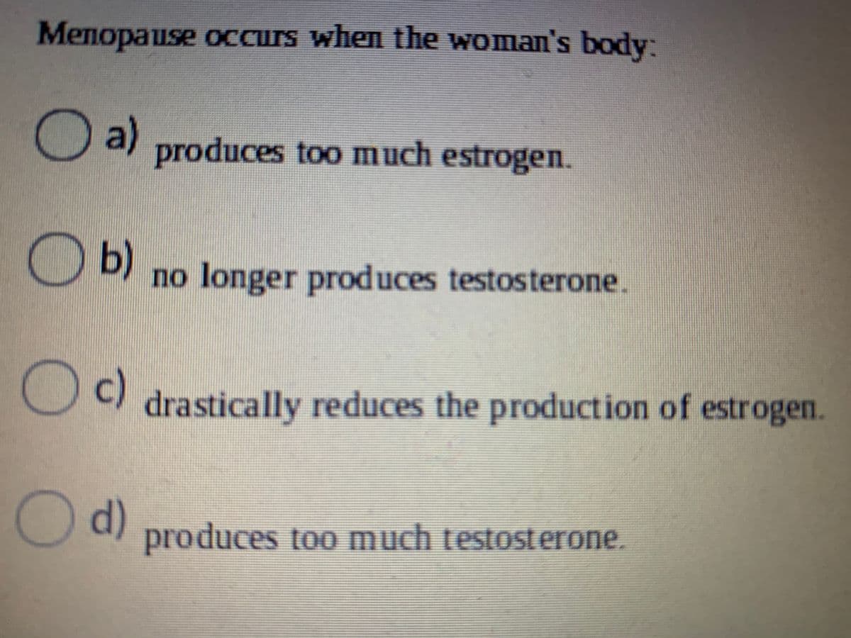 Menopause oCcurs when the woman's body:
a)
produces too much estrogen.
Ob)
no longer produces testosterone.
Oc)
drastically reduces the production of estrogen.
Od)
produces too much testosterone.
