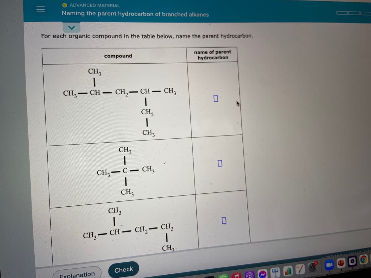 O ADVANCED MATERIAL
Naming the parent hydrocarbon of branched alkanes
For each organic compound in the table below, name the parent hydrocarbon.
name of parent
hydrocarbon
compound
CH3
CH; -
Cн — CH — СH,
- CH -
CH,
CH3
CH,
CH, — с — сн,
CH3
CH3
CH, CH,
CH,-CH-
CH
Check
Explanation
II
