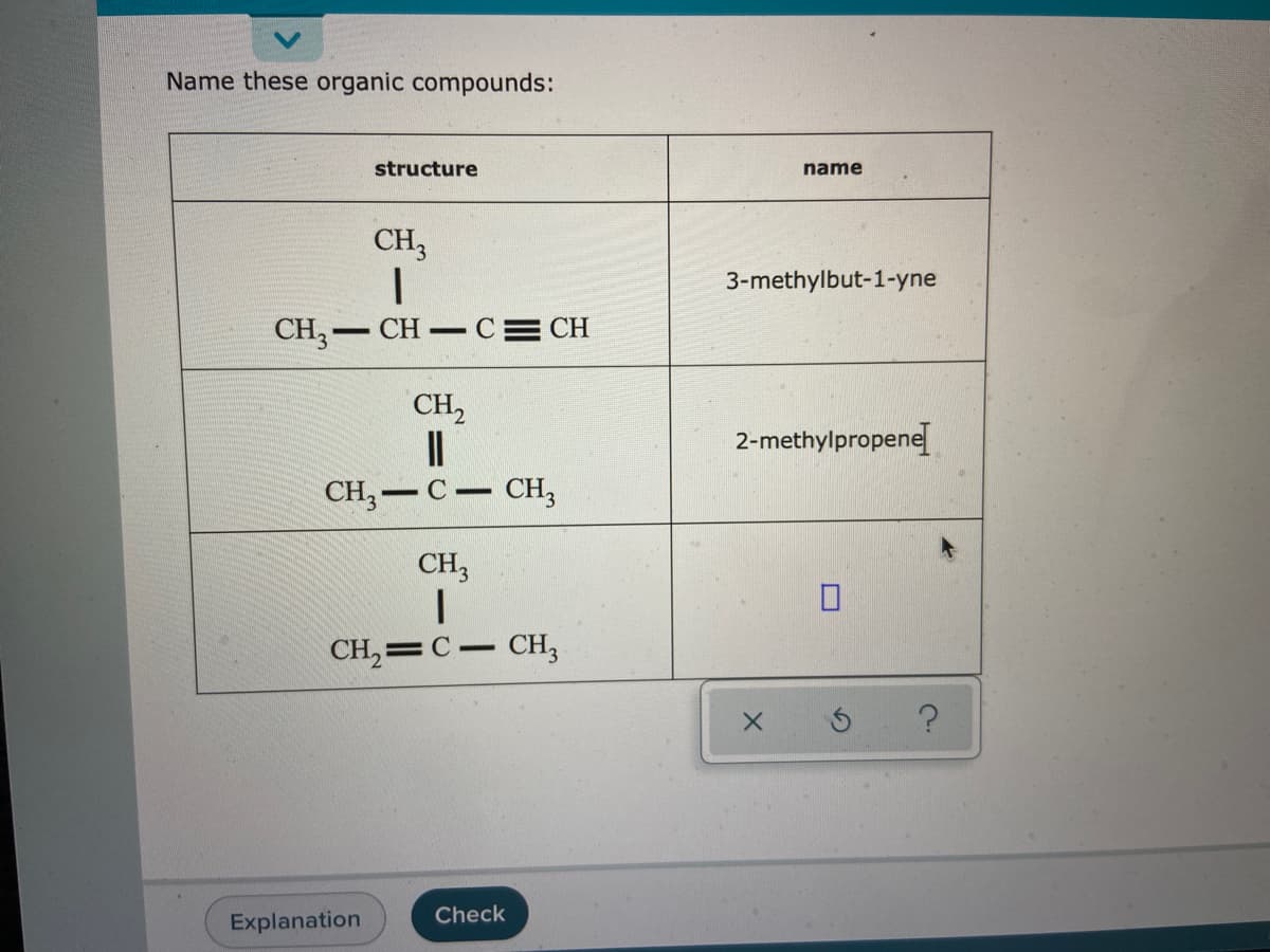 Name these organic compounds:
structure
name
CH3
3-methylbut-1-yne
CH,- CH C= CH
CH2
2-methylpropene
CH;-C– CH3
CH3
CH, =
CH3
Check
Explanation
