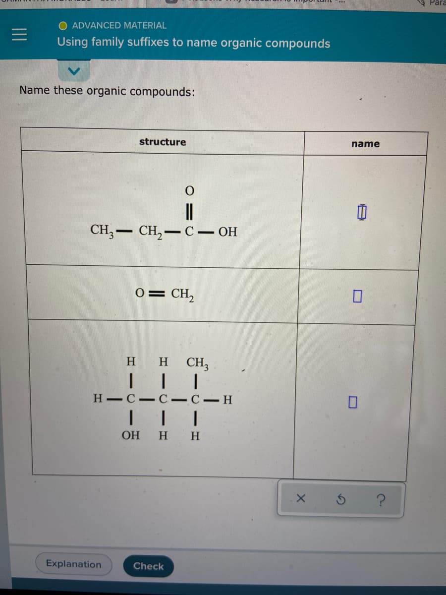 Para
O ADVANCED MATERIAL
Using family suffixes to name organic compounds
Name these organic compounds:
structure
name
CH, — сH, — с — он
0= CH,
H
H
CH3
H-C- C-C-H
OH
H H
Explanation
Check
