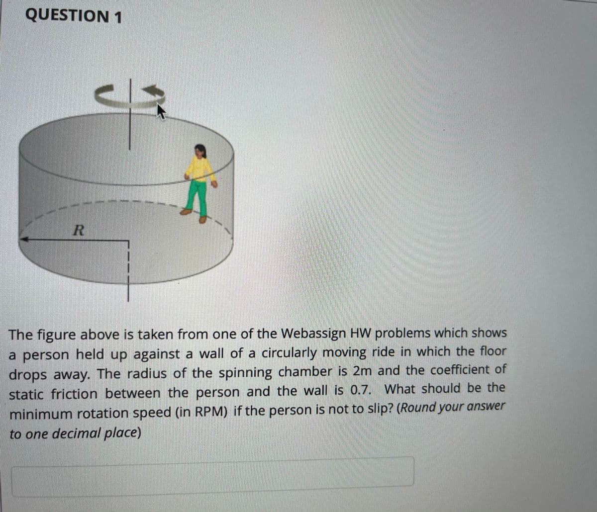 QUESTION 1
The figure above is taken from one of the Webassign HW problems which shows
a person held up against a wall of a circularly moving ride in which the floor
drops away. The radius of the spinning chamber is 2m and the coefficient of
static friction between the person and the wall is 0.7. What should be the
minimum rotation speed (in RPM) if the person is not to slip? (Round your answer
to one decimal place)
