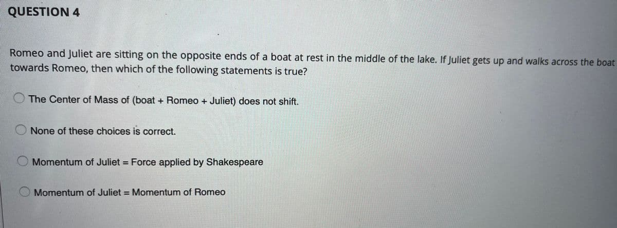 QUESTION 4
Romeo and Juliet are sitting on the opposite ends of a boat at rest in the middle of the lake. If Juliet gets up and walks across the boat
towards Romeo, then which of the following statements is true?
The Center of Mass of (boat + Romeo + Juliet) does not shift.
O None of these choices is correct.
Momentum of Juliet = Force applied by Shakespeare
Momentum of Juliet = Momentum of Romeo
%3D
