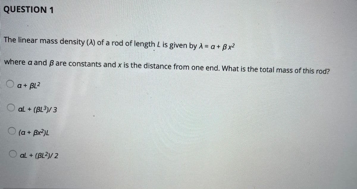 QUESTION 1
The linear mass density (A) of a rod of length L is given by A = a+ Bx2
where a and B are constants and x is the distance from one end. What is the total mass of this rod?
a + BL2
aL + (BL³)/ 3
(a+ Bx2)L
O al + (BL2)/ 2
