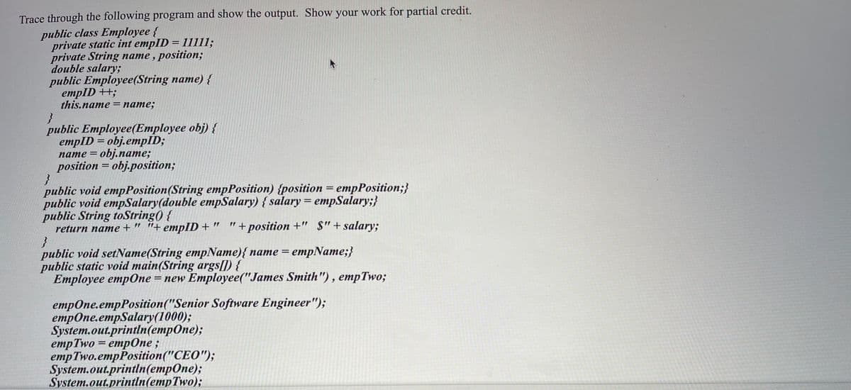 Trace through the following program and show the output. Show your work for partial credit.
public class Employee {
private static int empID = 1111l;
private String name , position;
double salary;
public Employee(String name) {
empID ++;
this.name 3 пате;
}
public Employee(Employee obj) {
empID = obj.empĪD;
пате %3D оbj.naте;
position = obj.position;
%3D
public void empPosition(String empPosition) {position = empPosition;}
public void empSalary(double empSalary) { salary = empSalary;}
public String toString() {
return name + " "+empID + "
"+ position +" $"+salary;
public void setName(String empName){ name = empName;}
public static void main(String args[]) {
Employee empOne = new Employee("James Smith"), empTwo;
%3D
empOne.empPosition("Senior Software Engineer");
етрOпе.етpSalary(1000);
System.out.println(empOne);
еmpTwo
empTwo.empPosition("CEO");
System.out.println(empOne);
System.out.println(empTwo);
%3D етpОпе
empOne ;
