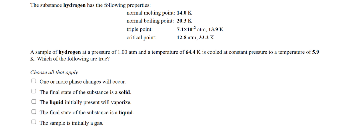 The substance hydrogen has the following properties:
normal melting point: 14.0 K
normal boiling point: 20.3 K
triple point:
7.1×102 atm, 13.9 K
critical point:
12.8 atm, 33.2 K
A sample of hydrogen at a pressure of 1.00 atm and a temperature of 64.4 K is cooled at constant pressure to a temperature of 5.9
K. Which of the following are true?
Choose all that apply
One or more phase changes will occur.
The final state of the substance is a solid.
The liquid initially present will vaporize.
The final state of the substance is a liquid.
The sample is initially a gas.
