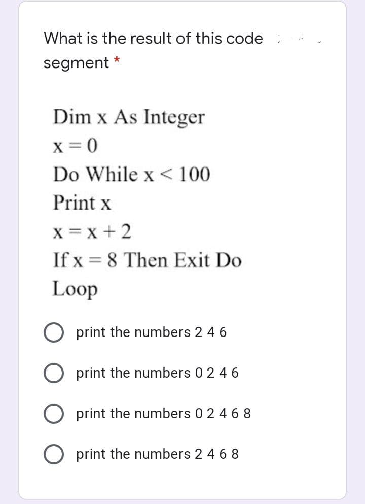 What is the result of this code
segment *
Dim x As Integer
x = 0
Do While x < 100
Print x
X = x + 2
If x = 8 Then Exit Do
Loop
O print the numbers 2 4 6
O print the numbers 0 2 46
O print the numbers 0 2 4 68
O print the numbers 2 4 6 8
