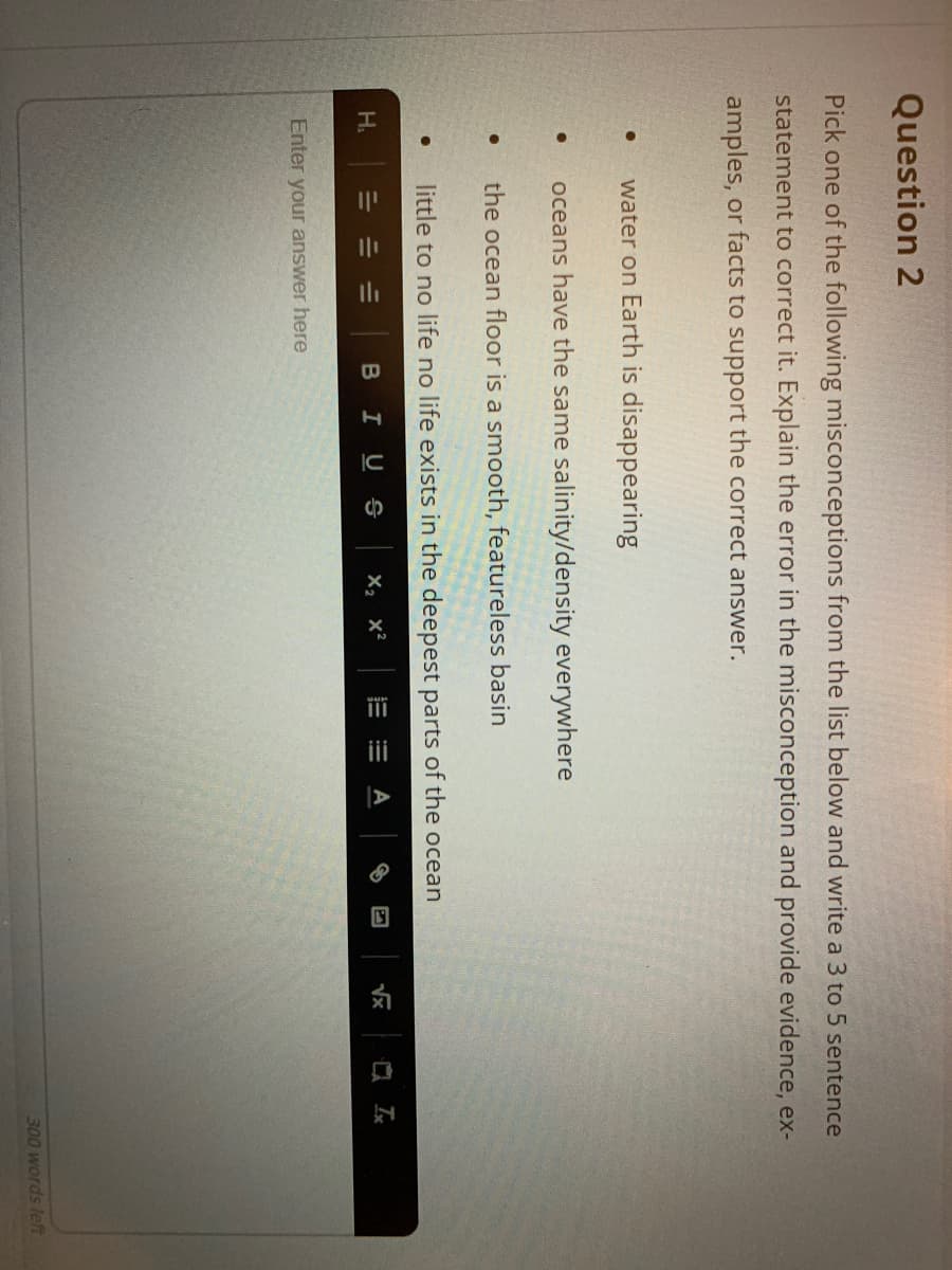 iii
Question 2
Pick one of the following misconceptions from the list below and write a 3 to 5 sentence
statement to correct it. Explain the error in the misconception and provide evidence, ex-
amples, or facts to support the correct answer.
water on Earth is disappearing
oceans have the same salinity/density everywhere
the ocean floor is a smooth, featureless basin
little to no life no life exists in the deepest parts of the ocean
H.
BIUS
х, х?
Vx
Enter your answer here
300 words left
