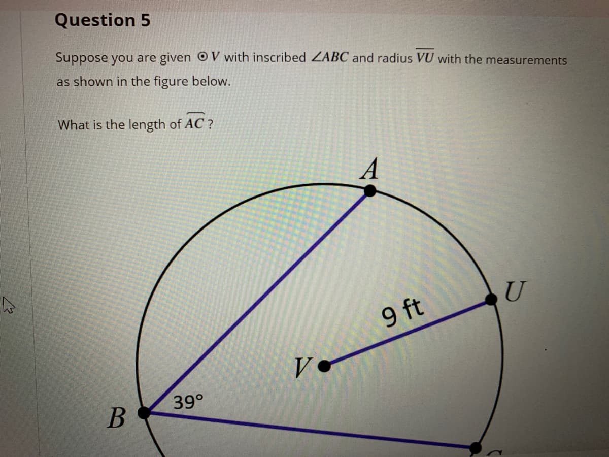 Question 5
Suppose you are given OV with inscribed ZABC and radius VU with the measurements
as shown in the figure below.
What is the length of AC ?
A
9 ft
V
39°
