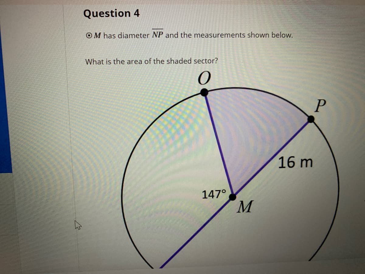 Question 4
OM has diameter NP and the measurements shown below.
What is the area of the shaded sector?
16 m
147°
