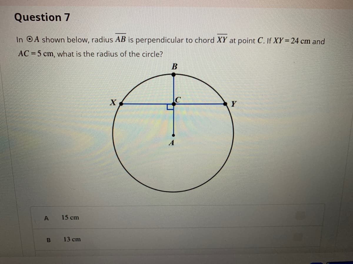 Question 7
In OA shown below, radius AB is perpendicular to chord XY at point C. If XY= 24 cm and
AC = 5 cm, what is the radius of the circle?
A
A
15 cm
13 cm
