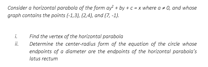 Consider a horizontal parabola of the form ay² + by + c = x where a 0, and whose
graph contains the points (-1,3), (2,4), and (7, -1).
i.
ii.
Find the vertex of the horizontal parabola
Determine the center-radius form of the equation of the circle whose
endpoints of a diameter are the endpoints of the horizontal parabola's
latus rectum