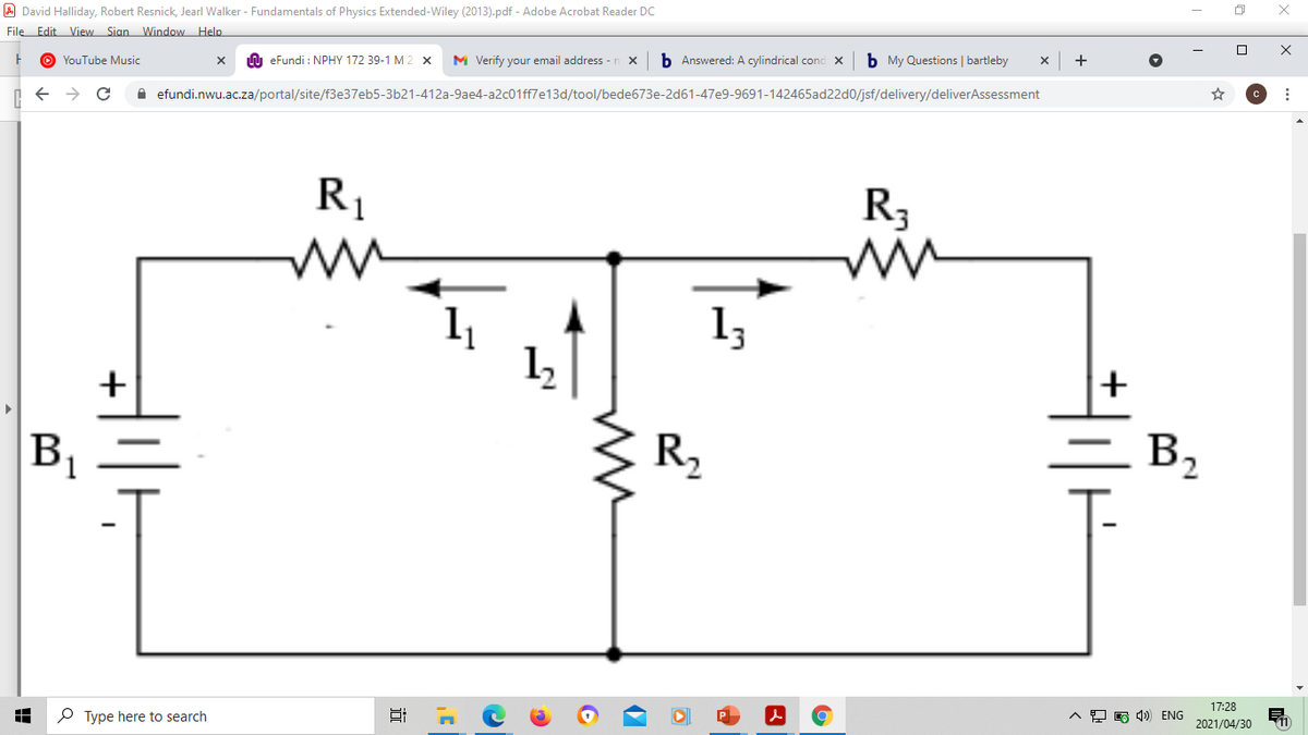 A David Halliday, Robert Resnick, Jearl Walker - Fundamentals of Physics Extended-Wiley (2013).pdf - Adobe Acrobat Reader DC
File Edit View Sian Window Help
O YouTube Music
n eFundi : NPHY 172 39-1 M 2 X
M Verify your email address -n x
b Answered: A cylindrical conc X
b My Questions | bartleby
+
A efundi.nwu.ac.za/portal/site/f3e37eb5-3b21-412a-9ae4-a2c01ff7e13d/tool/bede673e-2d61-47e9-9691-142465ad22d0/jsf/delivery/deliverAssessment
R1
R3
13
+
B1
R,
B,
17:28
P Type here to search
^모 q)) ENG
2021/04/30
2.
2,
