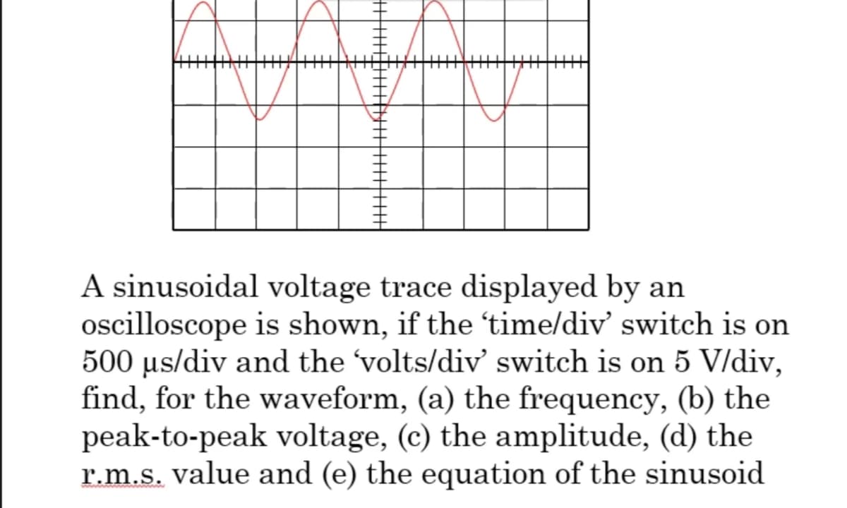 A sinusoidal voltage trace displayed by an
oscilloscope is shown, if the 'time/div' switch is on
500 µs/div and the 'volts/div' switch is on 5 V/div,
find, for the waveform, (a) the frequency, (b) the
peak-to-peak voltage, (c) the amplitude, (d) the
r.m.s. value and (e) the equation of the sinusoid