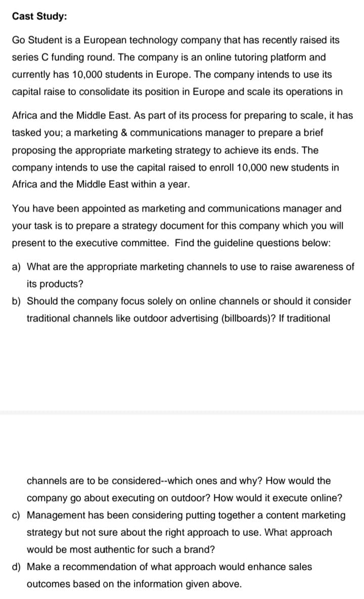 Cast Study:
Go Student is a European technology company that has recently raised its
series C funding round. The company is an online tutoring platform and
currently has 10,000 students in Europe. The company intends to use its
capital raise to consolidate its position in Europe and scale its operations in
Africa and the Middle East. As part of its process for preparing to scale, it has
tasked you; a marketing & communications manager to prepare a brief
proposing the appropriate marketing strategy to achieve its ends. The
company intends to use the capital raised to enroll 10,000 new students in
Africa and the Middle East within a year.
You have been appointed as marketing and communications manager and
your task is to prepare a strategy document for this company which you will
present to the executive committee. Find the guideline questions below:
a) What are the appropriate marketing channels to use to raise awareness of
its products?
b) Should the company focus solely on online channels or should it consider
traditional channels like outdoor advertising (billboards)? If traditional
channels are to be considered--which ones and why? How would the
company go about executing on outdoor? How would it execute online?
c) Management has been considering putting together a content marketing
strategy but not sure about the right approach to use. What approach
would be most authentic for such a brand?
d) Make a recommendation of what approach would enhance sales
outcomes based on the information given above.
