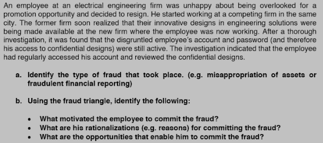An employee at an electrical engineering firm was unhappy about being overlooked for a
promotion opportunity and decided to resign. He started working at a competing firm in the same
city. The former firm soon realized that their innovative designs in engineering solutions were
being made available at the new firm where the employee was now working. After a thorough
investigation, it was found that the disgruntled employee's account and password (and therefore
his access to confidential designs) were still active. The investigation indicated that the employee
had regularly accessed his account and reviewed the confidential designs.
a. Identify the type of fraud that took place. (e.g. misappropriation of assets or
fraudulent financial reporting)
b. Using the fraud triangle, identify the following:
What motivated the employee to commit the fraud?
What are his rationalizations (e.g. reasons) for committing the fraud?
What are the opportunities that enable him to commit the fraud?