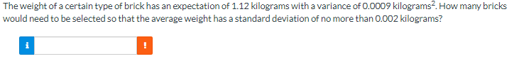The weight of a certain type of brick has an expectation of 1.12 kilograms with a variance of 0.0009 kilograms2. How many bricks
would need to be selected so that the average weight has a standard deviation of no more than 0.002 kilograms?
i