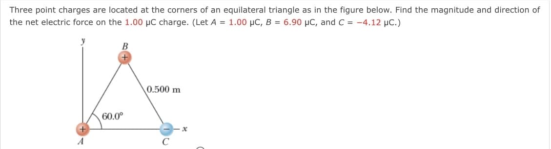 Three point charges are located at the corners of an equilateral triangle as in the figure below. Find the magnitude and direction of
the net electric force on the 1.00 µC charge. (Let A = 1.00 µC, B = 6.90 µC, and C = -4.12 µC.)
0.500 m
60.0°
