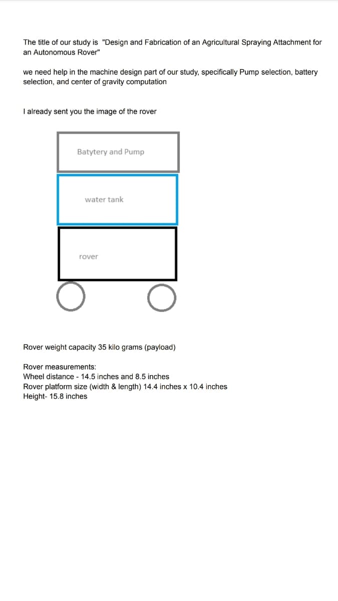 The title of our study is "Design and Fabrication of an Agricultural Spraying Attachment for
an Autonomous Rover"
we need help in the machine design part of our study, specifically Pump selection, battery
selection, and center of gravity computation
I already sent you the image of the rover
Batytery and Pump
water tank
rover
Rover weight capacity 35 kilo grams (payload)
Rover measurements:
Wheel distance - 14.5 inches and 8.5 inches
Rover platform size (width & length) 14.4 inches x 10.4 inches
Height- 15.8 inches