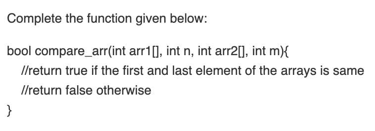 Complete the function given below:
bool compare_arr(int arr1[], int n, int arr2[], int m){
I/return true if the first and last element of the arrays is same
Ilreturn false otherwise
}
