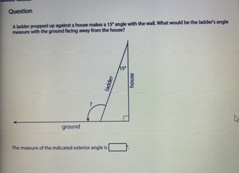Question
A ladder propped up agalnst a house makes a 15° angle with the wall. What would be the ladder's angle
measure with the ground facing away from the house?
15
ground
The measure of the indicated exterior angle is
ladder
house
