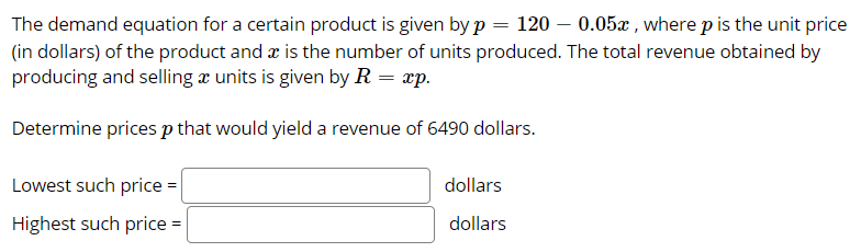 The demand equation for a certain product is given by p = 120 – 0.05x , where p is the unit price
(in dollars) of the product and æ is the number of units produced. The total revenue obtained by
producing and selling x units is given by R = xp.
Determine prices p that would yield a revenue of 6490 dollars.
Lowest such price =
dollars
Highest such price =
dollars
