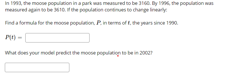 In 1993, the moose population in a park was measured to be 3160. By 1996, the population was
measured again to be 3610. If the population continues to change linearly:
Find a formula for the moose population, P, in terms of t, the years since 1990.
P(t)
What does your model predict the moose population to be in 2002?
