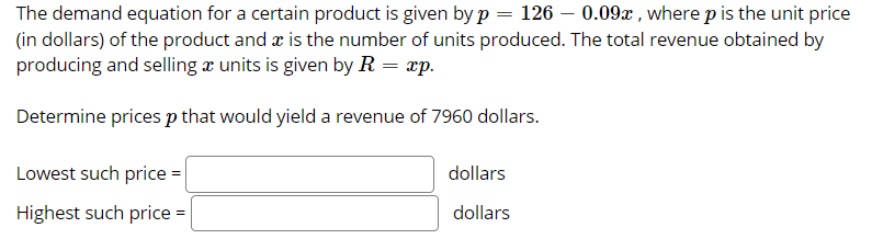 The demand equation for a certain product is given by p = 126 – 0.09x , where p is the unit price
(in dollars) of the product and æ is the number of units produced. The total revenue obtained by
producing and selling x units is given by R = xp.
Determine prices p that would yield a revenue of 7960 dollars.
Lowest such price =
dollars
Highest such price =
dollars

