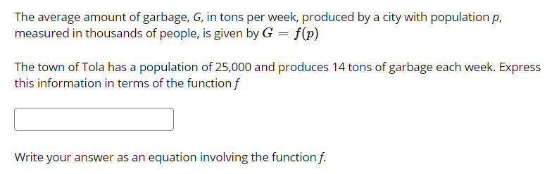 The average amount of garbage, G, in tons per week, produced by a city with population p,
measured in thousands of people, is given by G = f(p)
The town of Tola has a population of 25,000 and produces 14 tons of garbage each week. Express
this information in terms of the function f
Write your answer as an equation involving the function f.

