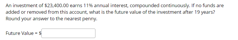 An investment of $23,400.00 earns 11% annual interest, compounded continuously. If no funds are
added or removed from this account, what is the future value of the investment after 19 years?
Round your answer to the nearest penny.
Future Value = $
