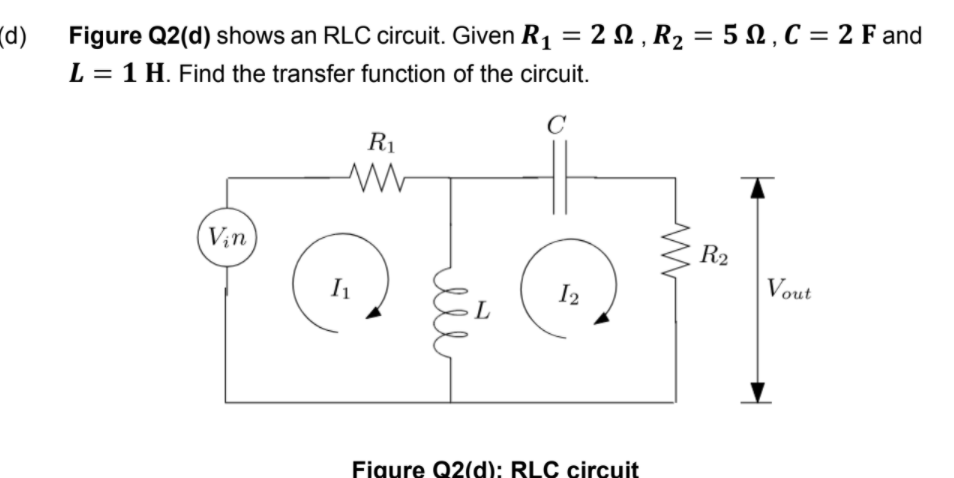 (d)
Figure Q2(d) shows an RLC circuit. Given R₁ = 2 , R₂ = 5, C = 2 F and
L = 1 H. Find the transfer function of the circuit.
C
Vin
R₁
ww
I₁
rete
12
Figure Q2(d): RLC circuit
R₂
Vout