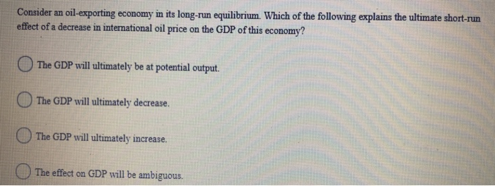 Consider an oil-exporting economy in its long-run equilibrium. Which of the following explains the ultimate short-run
effect of a decrease in international oil price on the GDP of this economy?
The GDP will ultimately be at potential output.
The GDP will ultimately decrease.
The GDP will ultimately increase.
The effect on GDP will be ambiguous.