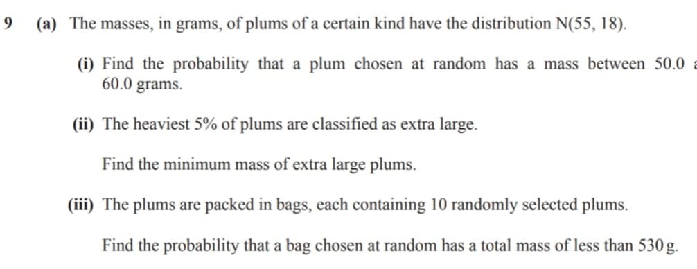 (a) The masses, in grams, of plums of a certain kind have the distribution N(55, 18).
(i) Find the probability that a plum chosen at random has a mass between 50.0
60.0 grams.
(ii) The heaviest 5% of plums are classified as extra large.
Find the minimum mass of extra large plums.
(iii) The plums are packed in bags, each containing 10 randomly selected plums.
Find the probability that a bag chosen at random has a total mass of less than 530 g.
