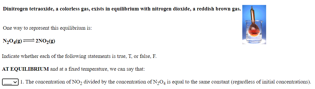 Dinitrogen tetraoxide, a colorless gas, exists in equilibrium with nitrogen dioxide, a reddish brown gas.
One way to represent this equilibrium is:
N204(g) = 2NO2(g)
Indicate whether each of the following statements is true, T, or false, F.
AT EQUILIBRIUM and at a fixed temperature, we can say that:
1. The concentration of NO, divided by the concentration of N,O, is equal to the same constant (regardless of initial concentrations).
