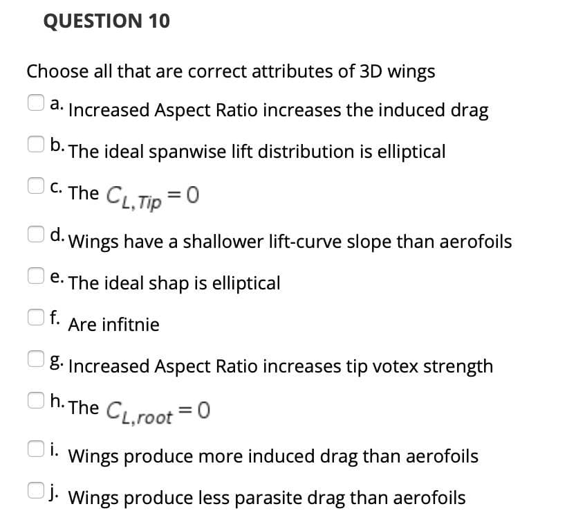 QUESTION 10
Choose all that are correct attributes of 3D wings
a. Increased Aspect Ratio increases the induced drag
b. The ideal spanwise lift distribution is elliptical
OC. The CL,Tip =0
Ud. Wings have a shallower lift-curve slope than aerofoils
e. The ideal shap is elliptical
f. Are infitnie
8. Increased Aspect Ratio increases tip votex strength
Oh. The CL.root =0
i.
Wings produce more induced drag than aerofoils
UJ. Wings produce less parasite drag than aerofoils
