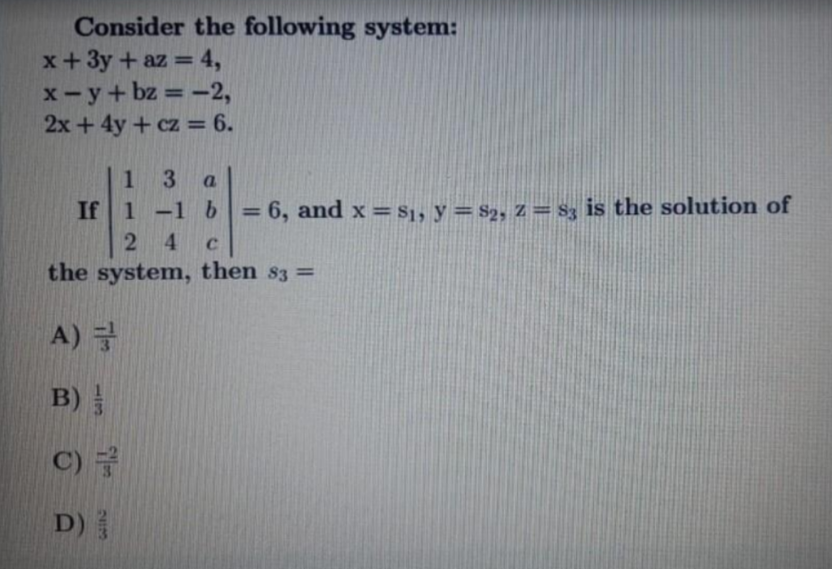 Consider the following system:
x+ 3y + az = 4,
x-y+ bz = -2,
2x +4y + cz = 6.
3
a.
If| 1 -1 b = 6, and x =s1, y = S2, Z = 83 is the solution of
%3D
2 4
the system, then s3 =
A) 글
B)
C) 구
D)
113
NIM
