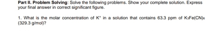 Part II. Problem Solving: Solve the following problems. Show your complete solution. Express
your final answer in correct significant figure.
1. What is the molar concentration of K* in a solution that contains 63.3 ppm of KaFe(CN)6
(329.3 g/mol)?
