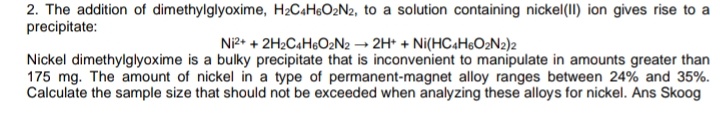 2. The addition of dimethylglyoxime, H2C«H&O2N2, to a solution containing nickel(1I) ion gives rise to a
precipitate:
Ni2* + 2H2C4H6O2N2 → 2H* + Ni(HC4H6O2N2)2
Nickel dimethylglyoxime is a bulky precipitate that is inconvenient to manipulate in amounts greater than
175 mg. The amount of nickel in a type of permanent-magnet alloy ranges between 24% and 35%.
Calculate the sample size that should not be exceeded when analyzing these alloys for nickel. Ans Skoog
