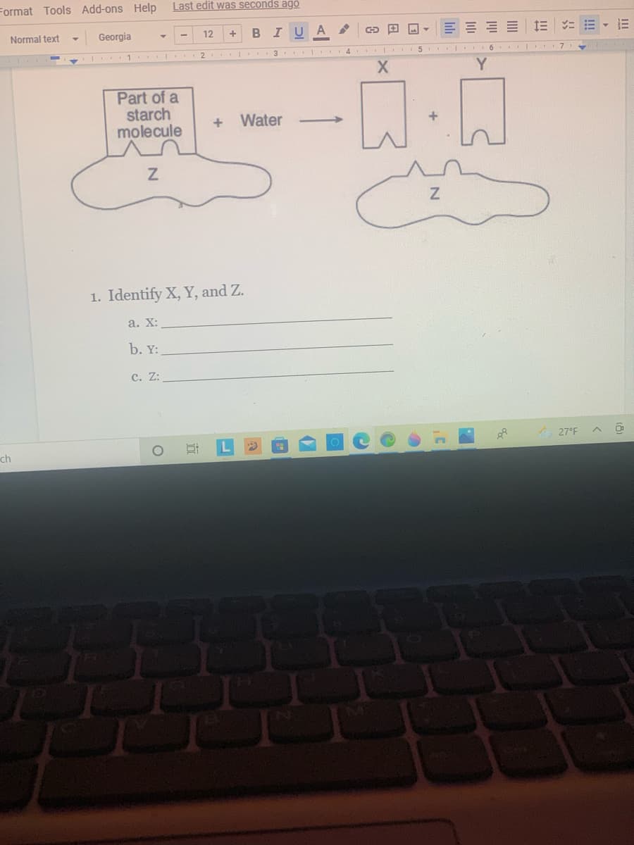 Format Tools Add-ons Help
Last edit was seconds ago
Normal text
Georgia
12
I U
2
6
7
Part of a
starch
molecule
Water
1. Identify X, Y, and Z.
а. X:
b. Y:
c. Z:
27°F
ch
1
