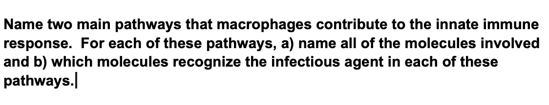 Name two main pathways that macrophages contribute to the innate immune
response. For each of these pathways, a) name all of the molecules involved
and b) which molecules recognize the infectious agent in each of these
pathways.
